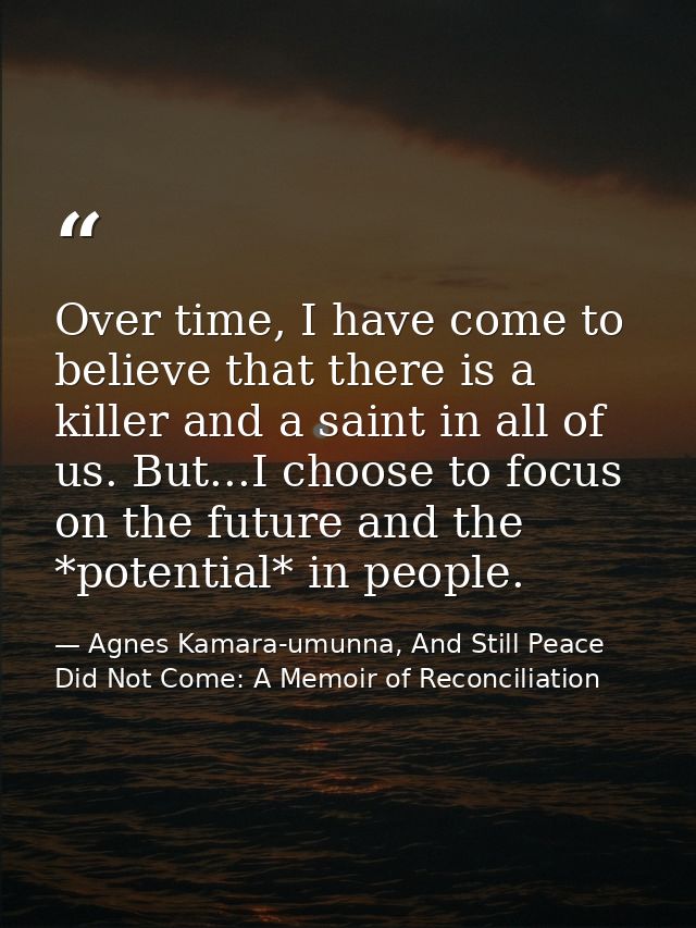 Over time, I have come to believe that there is a killer and a saint in all of us. But...I choose to focus on the future — Agnes Kamara-umunna, And Still Peace Did Not Come: A Memoir of Reconciliation