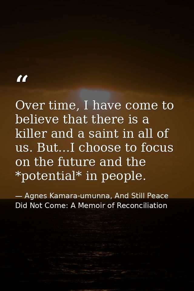 Over time, I have come to believe that there is a killer and a saint in all of us. But...I choose to focus on the future — Agnes Kamara-umunna, And Still Peace Did Not Come: A Memoir of Reconciliation