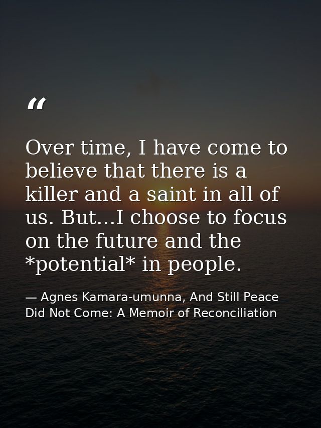 Over time, I have come to believe that there is a killer and a saint in all of us. But...I choose to focus on the future — Agnes Kamara-umunna, And Still Peace Did Not Come: A Memoir of Reconciliation