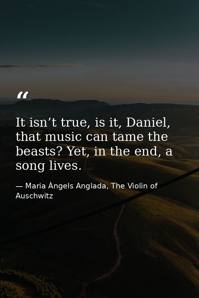 It isn’t true, is it, Daniel, that music can tame the beasts? Yet, in the end, a song lives. — Maria Àngels Anglada, The Violin of Auschwitz