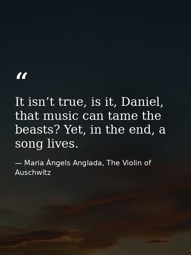It isn’t true, is it, Daniel, that music can tame the beasts? Yet, in the end, a song lives. — Maria Àngels Anglada, The Violin of Auschwitz