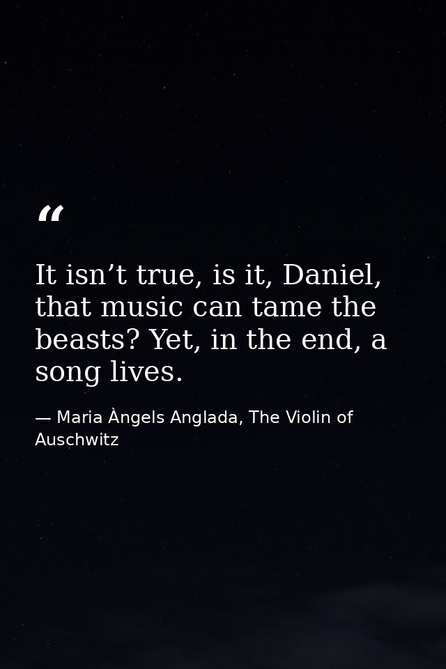 It isn’t true, is it, Daniel, that music can tame the beasts? Yet, in the end, a song lives. — Maria Àngels Anglada, The Violin of Auschwitz