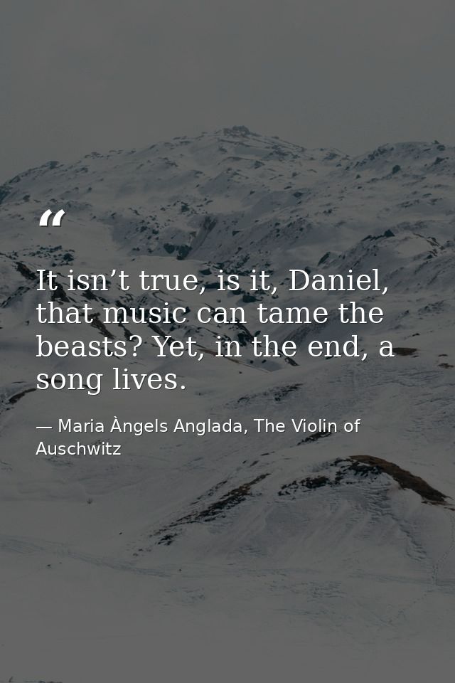 It isn’t true, is it, Daniel, that music can tame the beasts? Yet, in the end, a song lives. — Maria Àngels Anglada, The Violin of Auschwitz