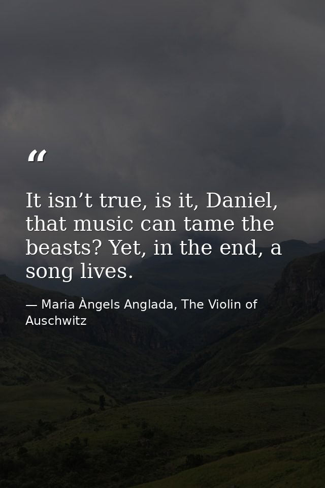 It isn’t true, is it, Daniel, that music can tame the beasts? Yet, in the end, a song lives. — Maria Àngels Anglada, The Violin of Auschwitz