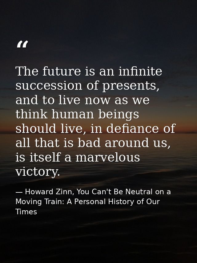 The future is an infinite succession of presents, and to live now as we think human beings should live, in defiance of a — Howard Zinn, You Can't Be Neutral on a Moving Train: A Personal History of Our Times