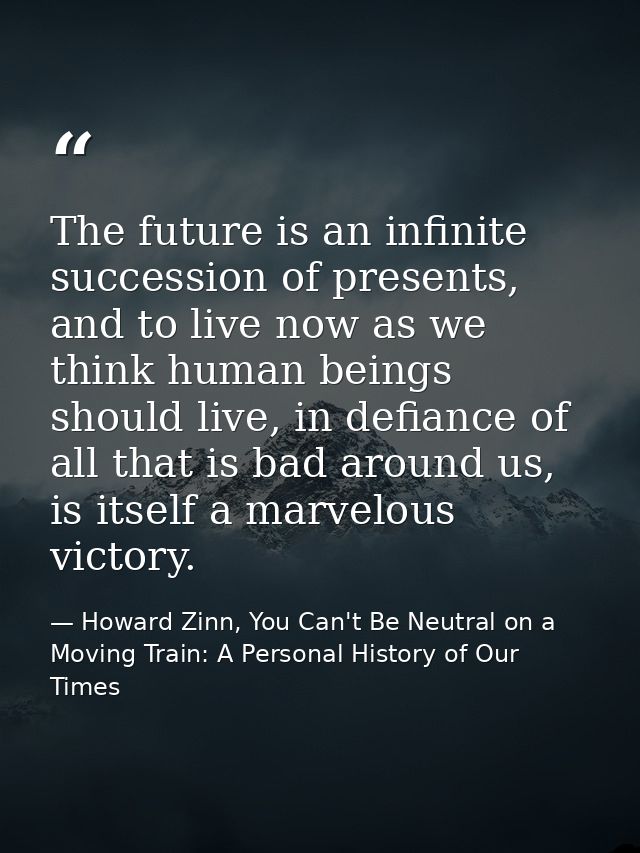 The future is an infinite succession of presents, and to live now as we think human beings should live, in defiance of a — Howard Zinn, You Can't Be Neutral on a Moving Train: A Personal History of Our Times