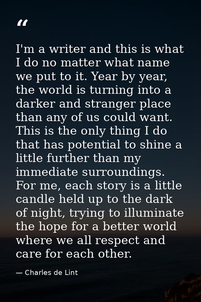 I'm a writer and this is what I do no matter what name we put to it. Year by year, the world is turning into a darker an — Charles de Lint