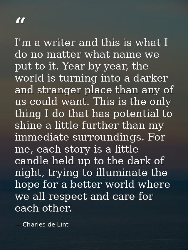 I'm a writer and this is what I do no matter what name we put to it. Year by year, the world is turning into a darker an — Charles de Lint