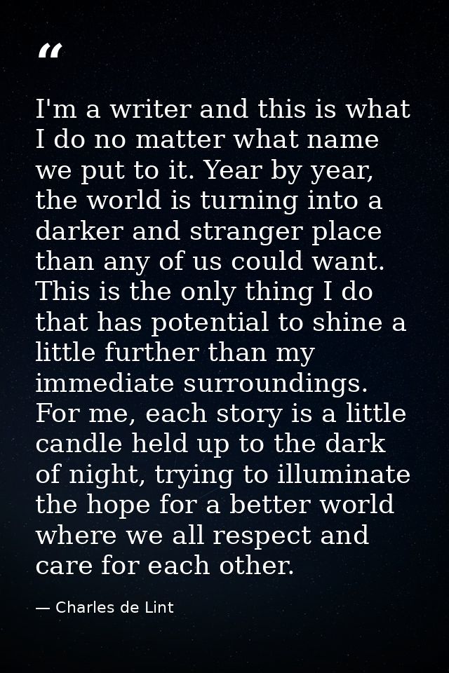 I'm a writer and this is what I do no matter what name we put to it. Year by year, the world is turning into a darker an — Charles de Lint