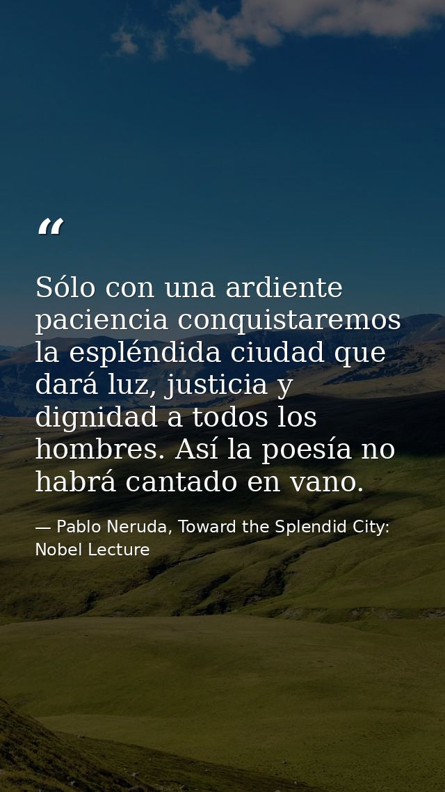 Sólo con una ardiente paciencia conquistaremos la espléndida ciudad que dará luz, justicia y dignidad a todos los hombre — Pablo Neruda, Toward the Splendid City: Nobel Lecture