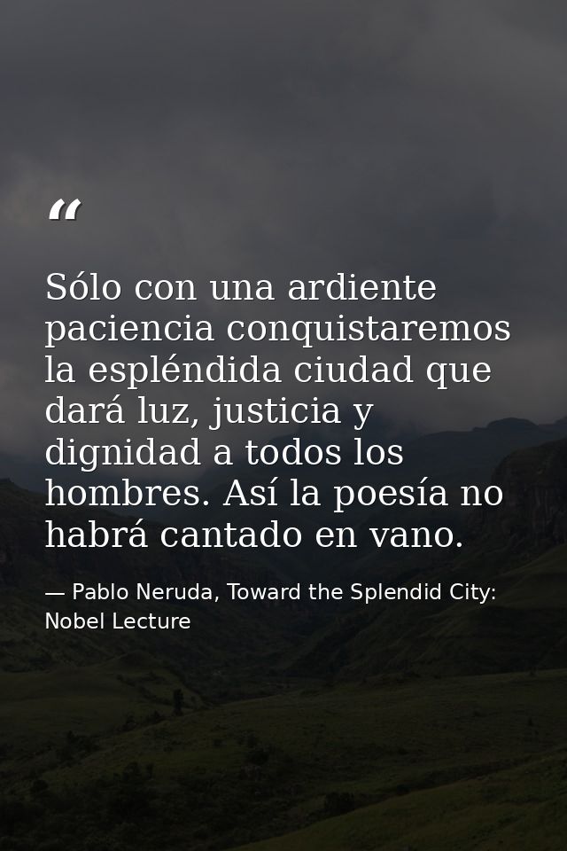 Sólo con una ardiente paciencia conquistaremos la espléndida ciudad que dará luz, justicia y dignidad a todos los hombre — Pablo Neruda, Toward the Splendid City: Nobel Lecture