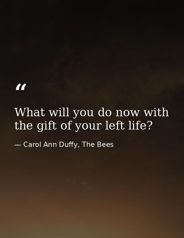 What will you do now with the gift of your left life? — Carol Ann Duffy, The Bees