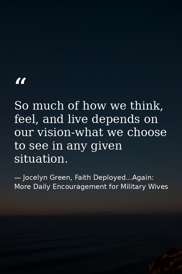So much of how we think, feel, and live depends on our vision-what we choose to see in any given situation. — Jocelyn Green, Faith Deployed...Again: More Daily Encouragement for Military Wives