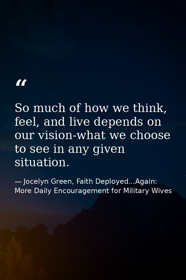 So much of how we think, feel, and live depends on our vision-what we choose to see in any given situation. — Jocelyn Green, Faith Deployed...Again: More Daily Encouragement for Military Wives