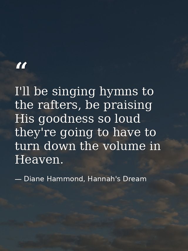 I'll be singing hymns to the rafters, be praising His goodness so loud they're going to have to turn down the volume in  — Diane Hammond, Hannah's Dream