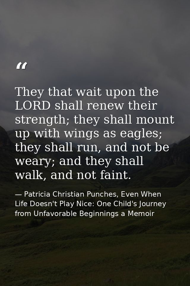 They that wait upon the LORD shall renew their strength; they shall mount up with wings as eagles; they shall run, and n — Patricia Christian Punches, Even When Life Doesn't Play Nice: One Child's Journey from Unfavorable Beginnings a Memoir