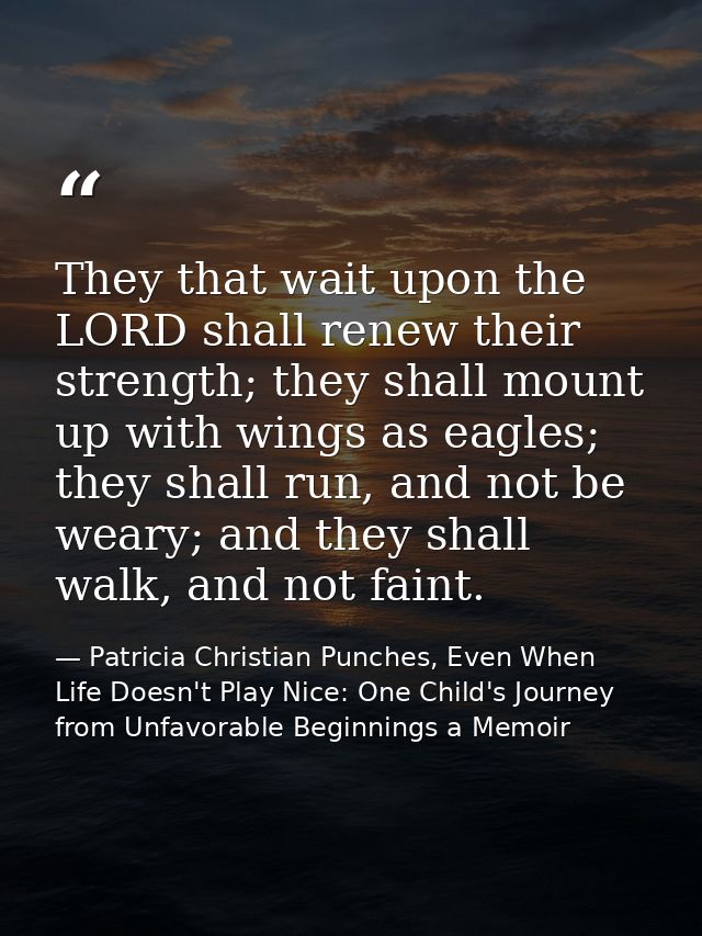 They that wait upon the LORD shall renew their strength; they shall mount up with wings as eagles; they shall run, and n — Patricia Christian Punches, Even When Life Doesn't Play Nice: One Child's Journey from Unfavorable Beginnings a Memoir