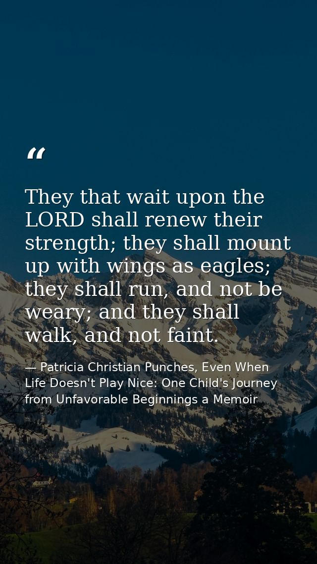 They that wait upon the LORD shall renew their strength; they shall mount up with wings as eagles; they shall run, and n — Patricia Christian Punches, Even When Life Doesn't Play Nice: One Child's Journey from Unfavorable Beginnings a Memoir