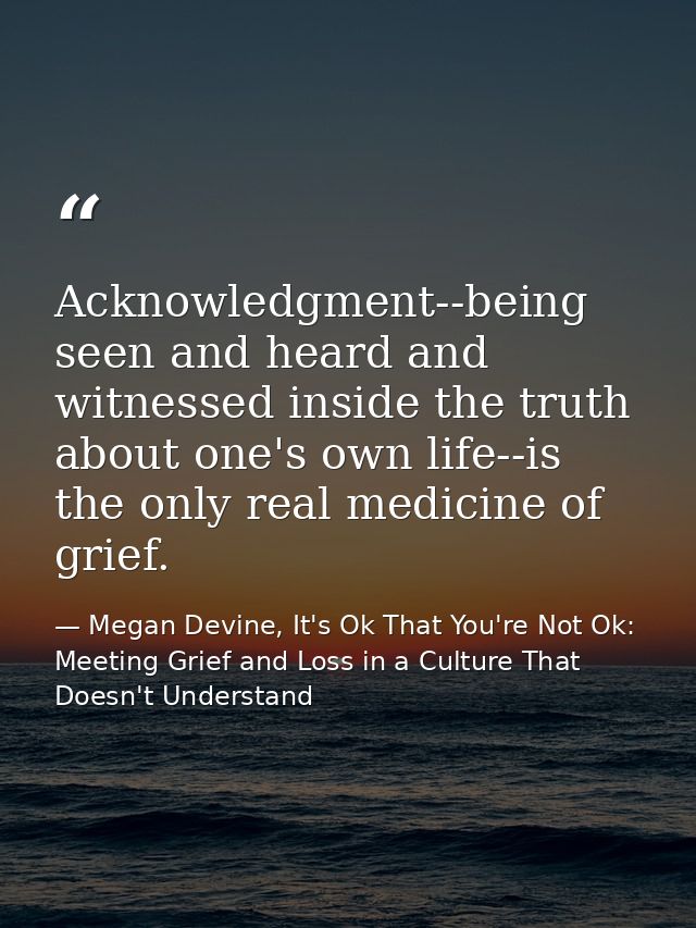 Acknowledgment--being seen and heard and witnessed inside the truth about one's own life--is the only real medicine of g — Megan Devine, It's Ok That You're Not Ok: Meeting Grief and Loss in a Culture That Doesn't Understand