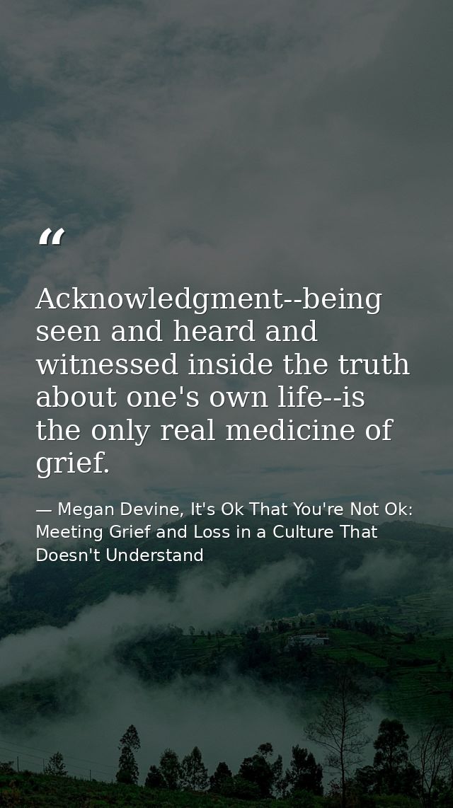 Acknowledgment--being seen and heard and witnessed inside the truth about one's own life--is the only real medicine of g — Megan Devine, It's Ok That You're Not Ok: Meeting Grief and Loss in a Culture That Doesn't Understand