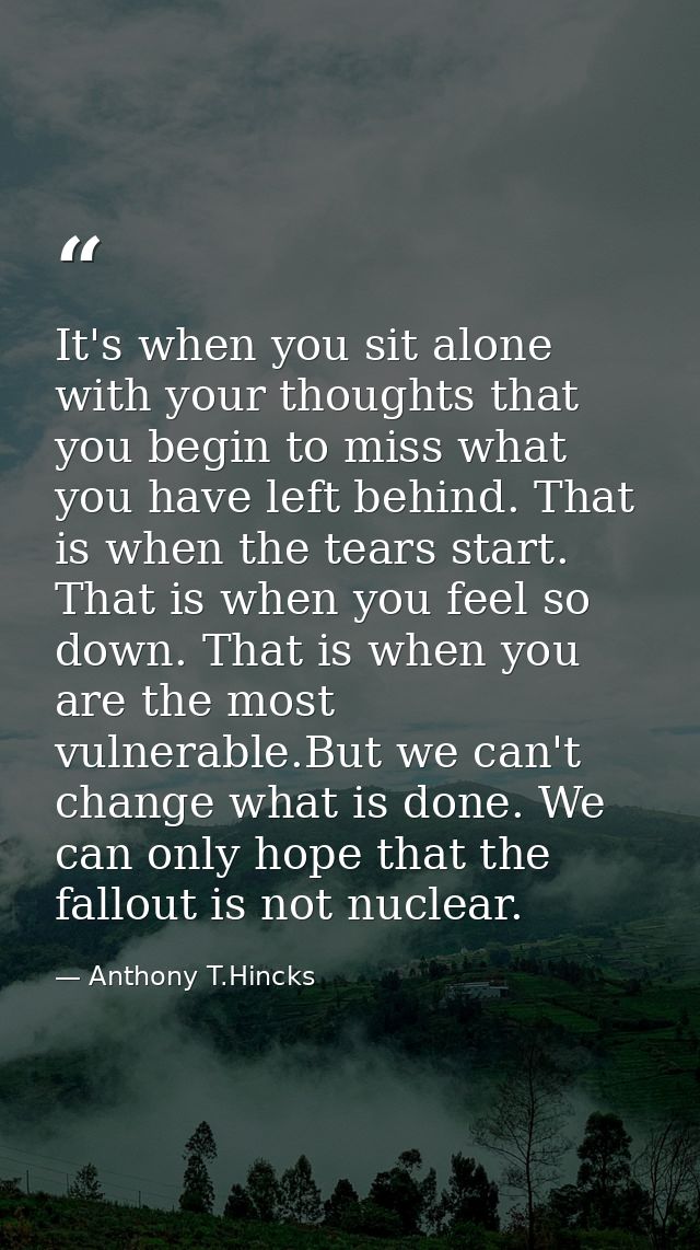 It's when you sit alone with your thoughts that you begin to miss what you have left behind. That is when the tears star — Anthony T.Hincks