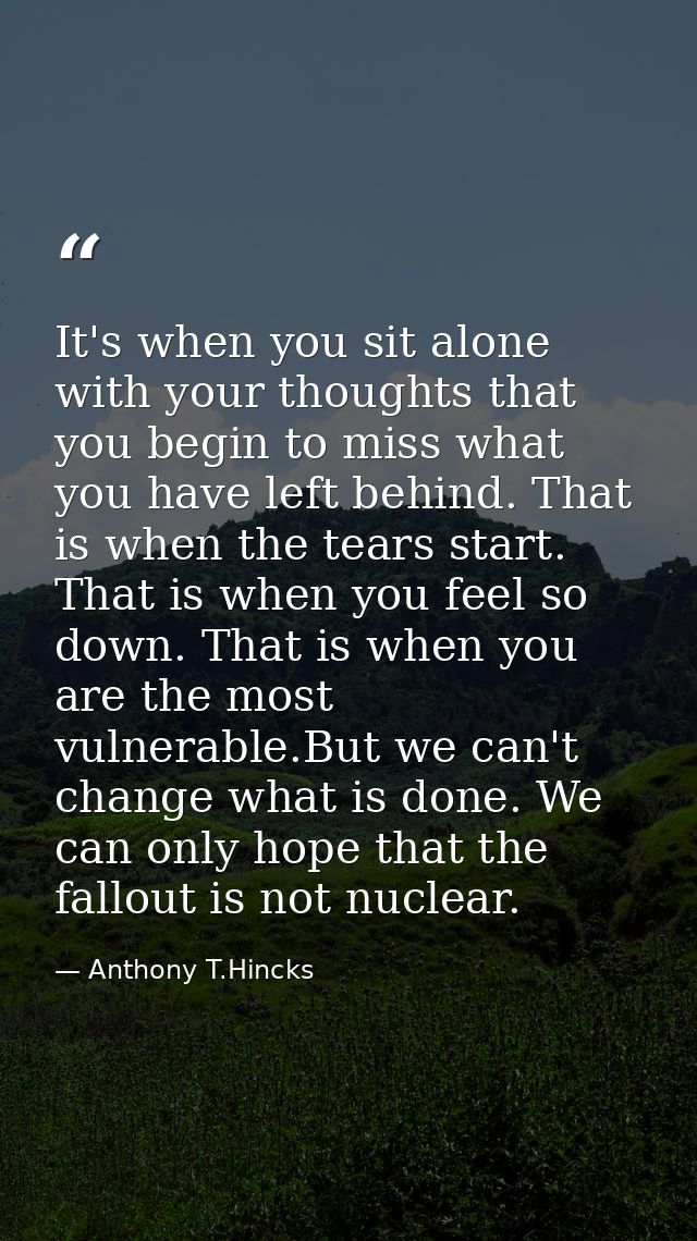 It's when you sit alone with your thoughts that you begin to miss what you have left behind. That is when the tears star — Anthony T.Hincks
