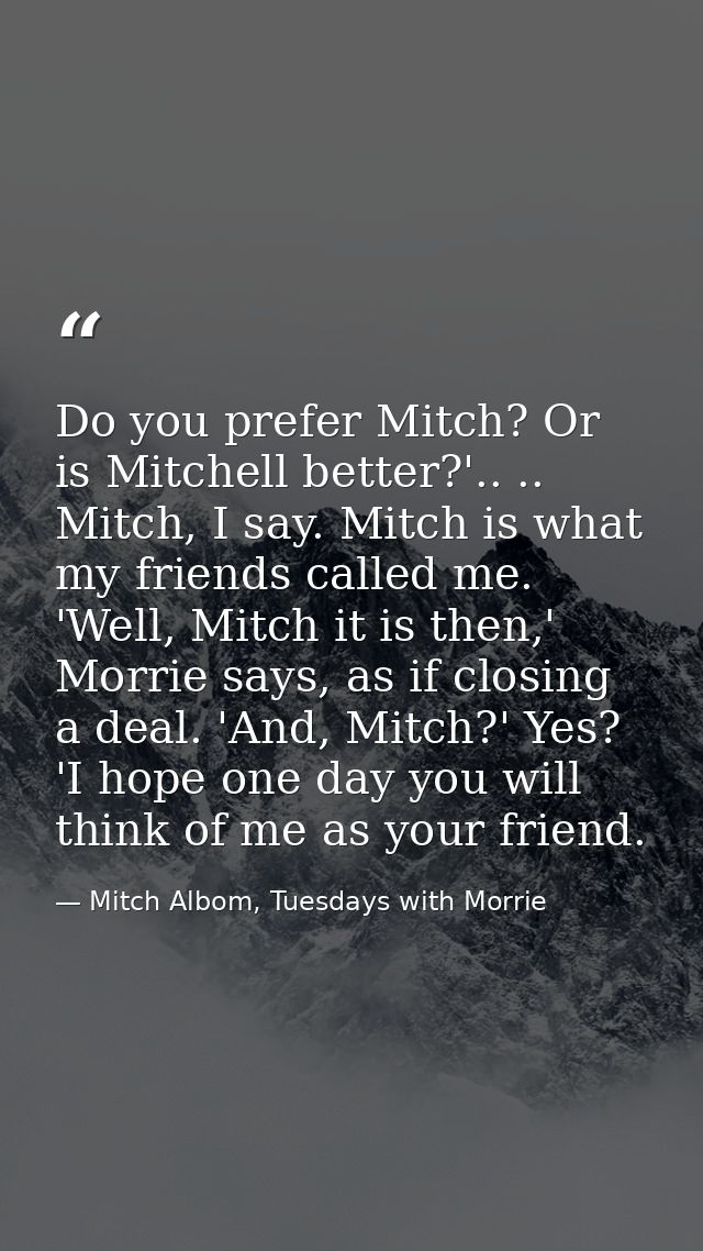 Do you prefer Mitch? Or is Mitchell better?'.. .. Mitch, I say. Mitch is what my friends called me. 'Well, Mitch it is t — Mitch Albom, Tuesdays with Morrie