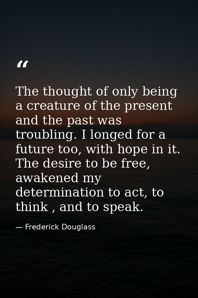 The thought of only being a creature of the present and the past was troubling. I longed for a future too, with hope in  — Frederick Douglass