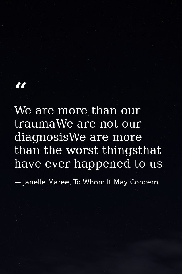 We are more than our traumaWe are not our diagnosisWe are more than the worst thingsthat have ever happened to us — Janelle Maree, To Whom It May Concern