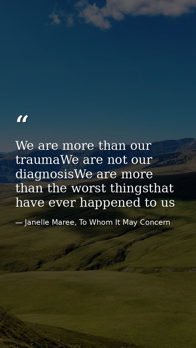We are more than our traumaWe are not our diagnosisWe are more than the worst thingsthat have ever happened to us — Janelle Maree, To Whom It May Concern