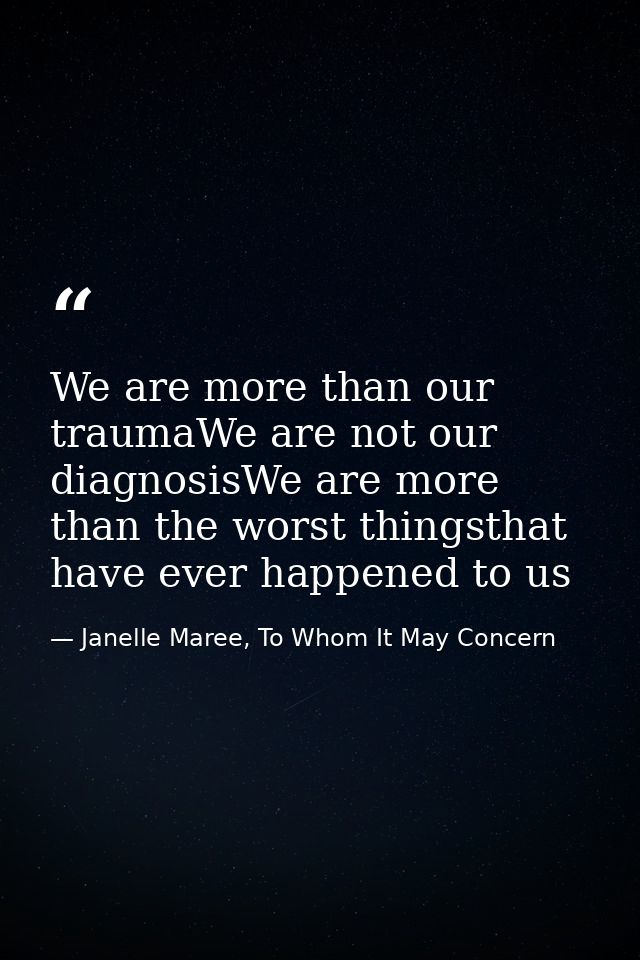 We are more than our traumaWe are not our diagnosisWe are more than the worst thingsthat have ever happened to us — Janelle Maree, To Whom It May Concern