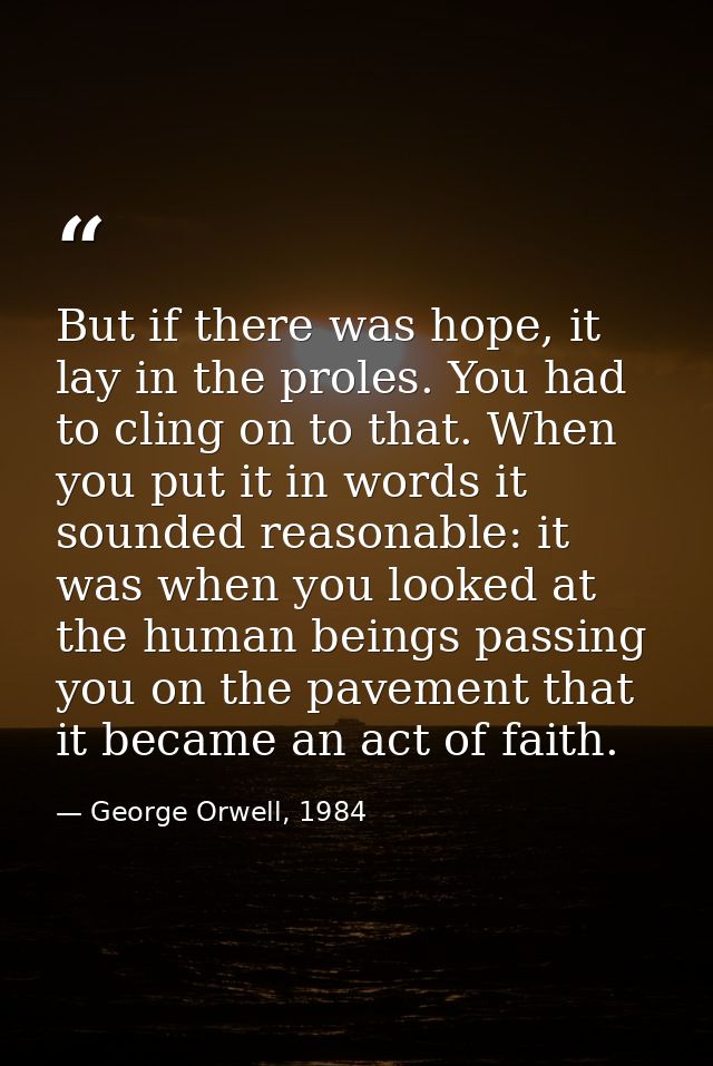 But if there was hope, it lay in the proles. You had to cling on to that. When you put it in words it sounded reasonable — George Orwell, 1984