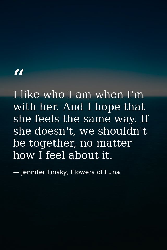 I like who I am when I'm with her. And I hope that she feels the same way. If she doesn't, we shouldn't be together, no  — Jennifer Linsky, Flowers of Luna
