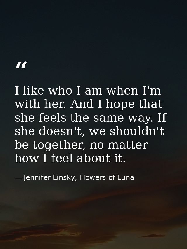 I like who I am when I'm with her. And I hope that she feels the same way. If she doesn't, we shouldn't be together, no  — Jennifer Linsky, Flowers of Luna