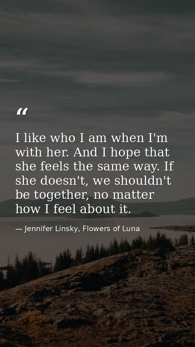 I like who I am when I'm with her. And I hope that she feels the same way. If she doesn't, we shouldn't be together, no  — Jennifer Linsky, Flowers of Luna