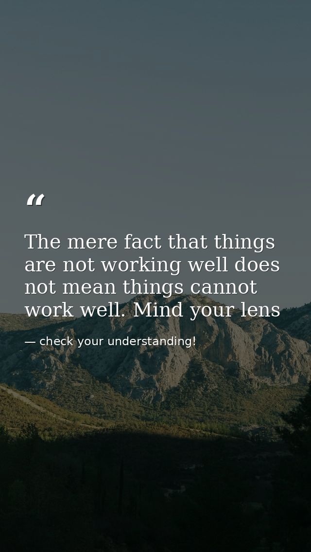 The mere fact that things are not working well does not mean things cannot work well. Mind your lens — check your understanding!