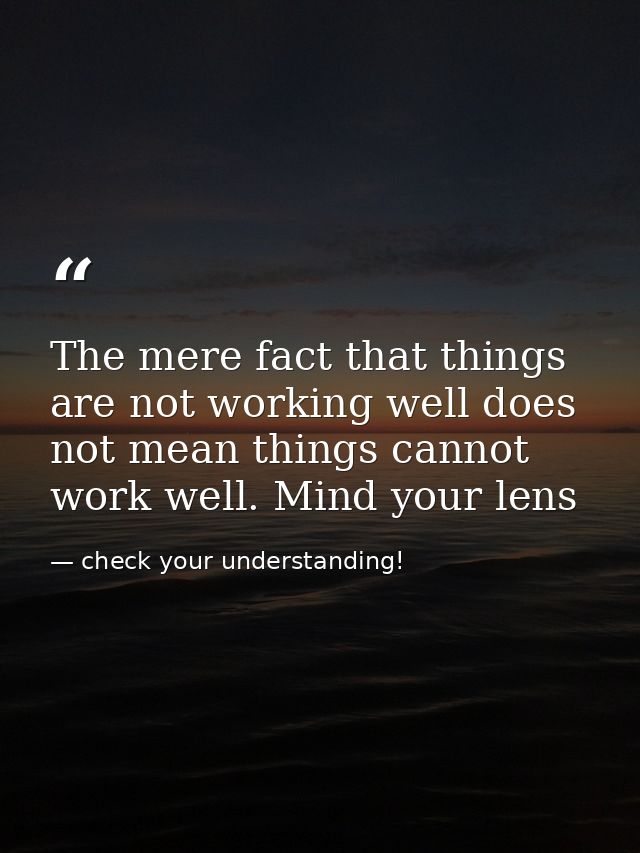 The mere fact that things are not working well does not mean things cannot work well. Mind your lens — check your understanding!