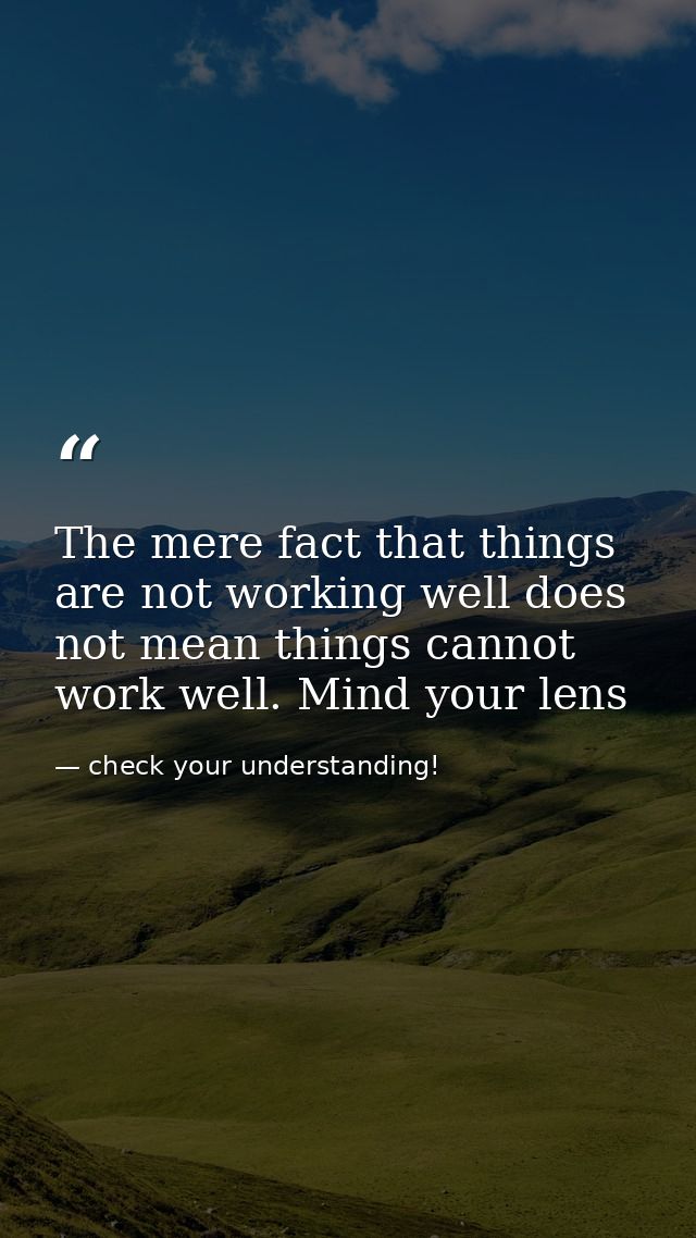 The mere fact that things are not working well does not mean things cannot work well. Mind your lens — check your understanding!