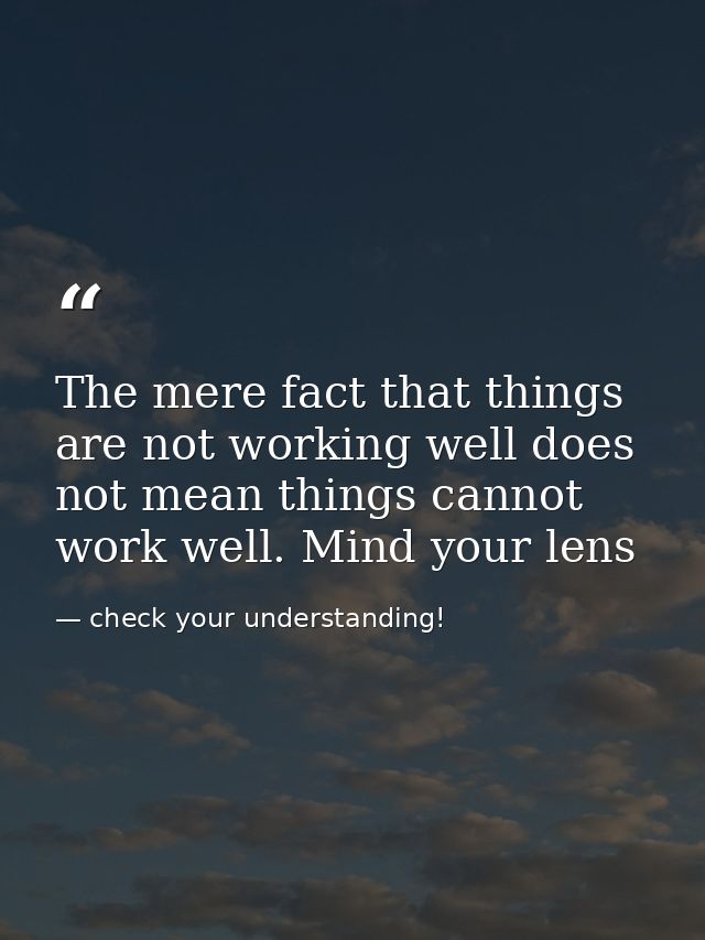 The mere fact that things are not working well does not mean things cannot work well. Mind your lens — check your understanding!