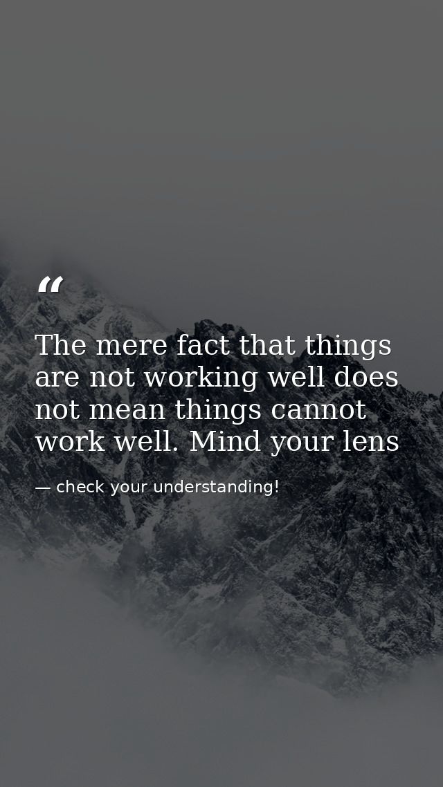 The mere fact that things are not working well does not mean things cannot work well. Mind your lens — check your understanding!
