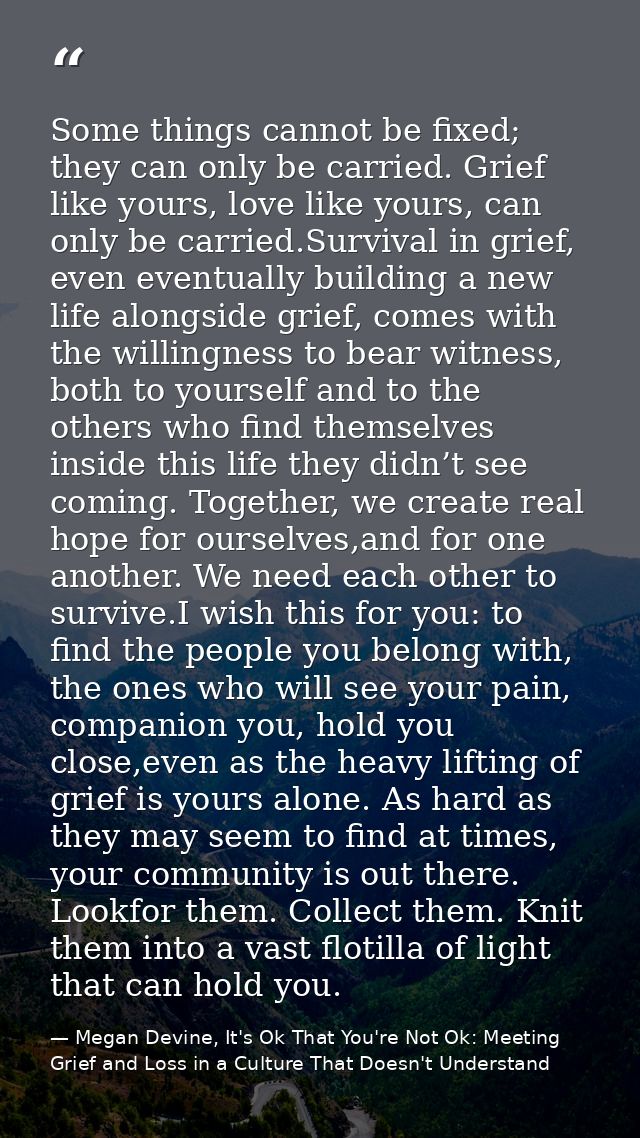 Some things cannot be fixed; they can only be carried. Grief like yours, love like yours, can only be carried.Survival i — Megan Devine, It's Ok That You're Not Ok: Meeting Grief and Loss in a Culture That Doesn't Understand