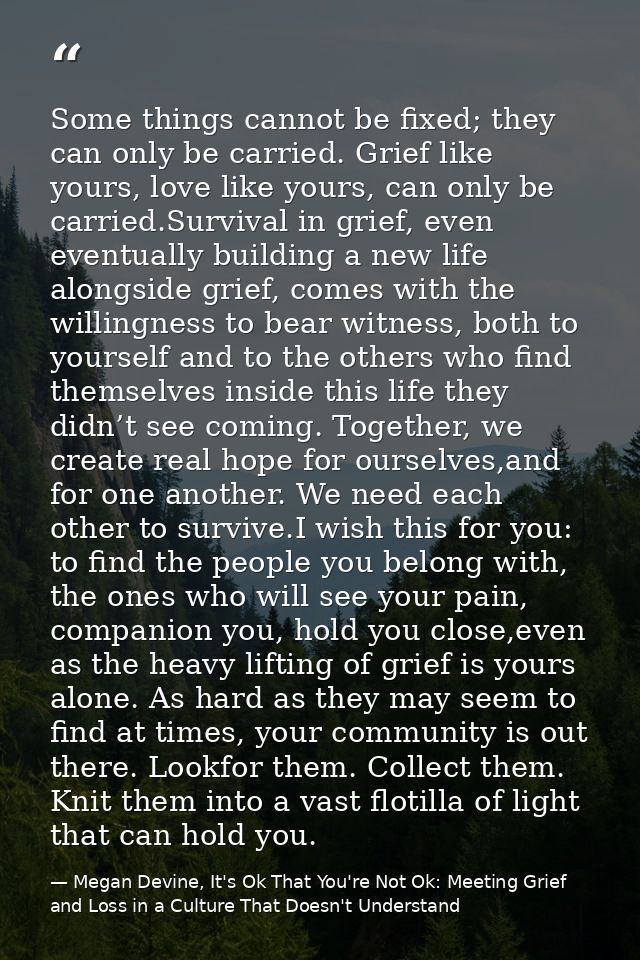 Some things cannot be fixed; they can only be carried. Grief like yours, love like yours, can only be carried.Survival i — Megan Devine, It's Ok That You're Not Ok: Meeting Grief and Loss in a Culture That Doesn't Understand