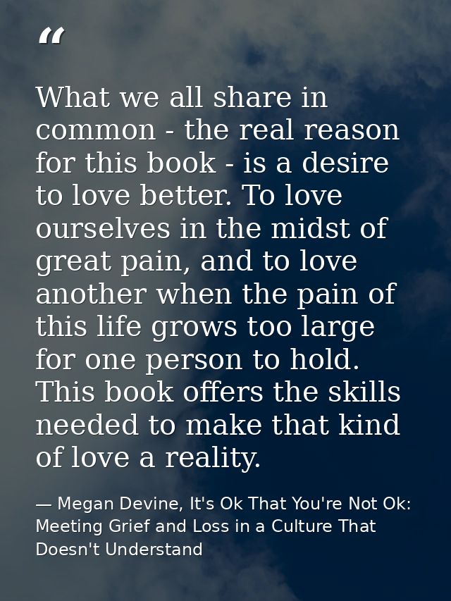What we all share in common - the real reason for this book - is a desire to love better. To love ourselves in the midst — Megan Devine, It's Ok That You're Not Ok: Meeting Grief and Loss in a Culture That Doesn't Understand