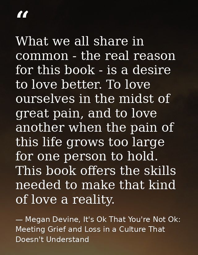 What we all share in common - the real reason for this book - is a desire to love better. To love ourselves in the midst — Megan Devine, It's Ok That You're Not Ok: Meeting Grief and Loss in a Culture That Doesn't Understand