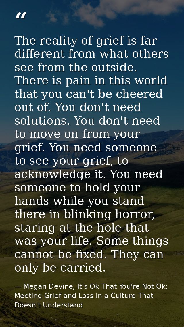 The reality of grief is far different from what others see from the outside. There is pain in this world that you can't  — Megan Devine, It's Ok That You're Not Ok: Meeting Grief and Loss in a Culture That Doesn't Understand