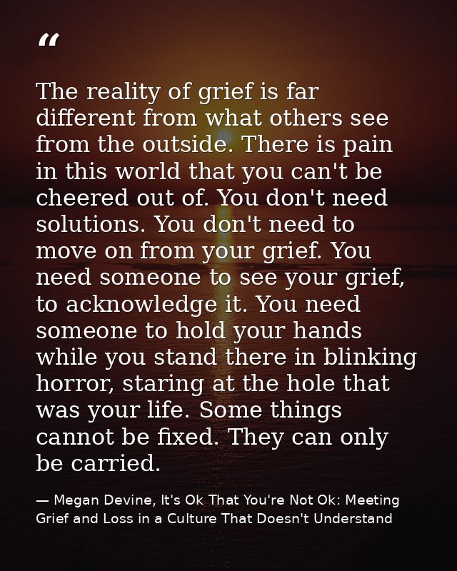 The reality of grief is far different from what others see from the outside. There is pain in this world that you can't  — Megan Devine, It's Ok That You're Not Ok: Meeting Grief and Loss in a Culture That Doesn't Understand