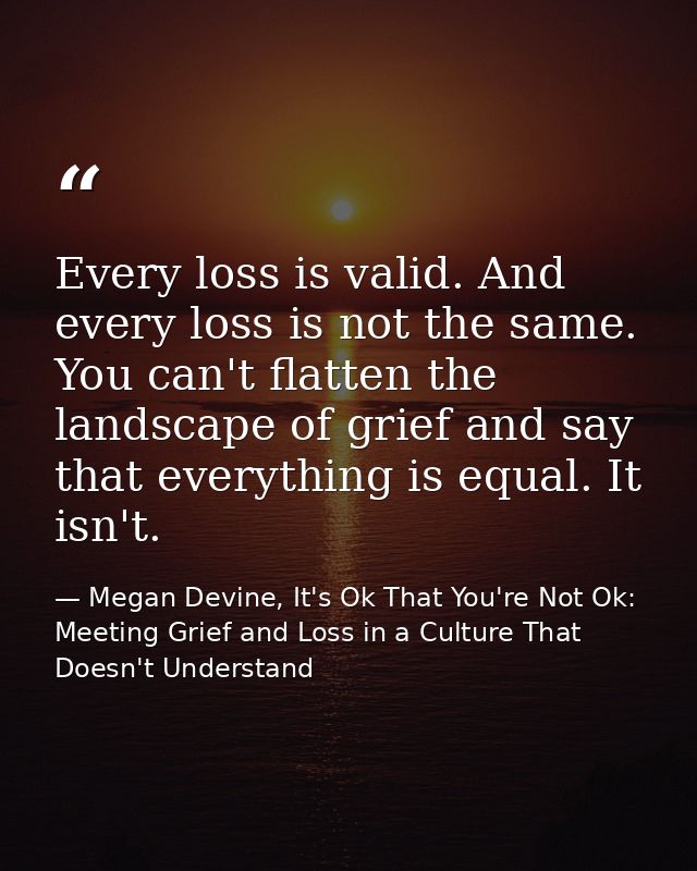 Every loss is valid. And every loss is not the same. You can't flatten the landscape of grief and say that everything is — Megan Devine, It's Ok That You're Not Ok: Meeting Grief and Loss in a Culture That Doesn't Understand