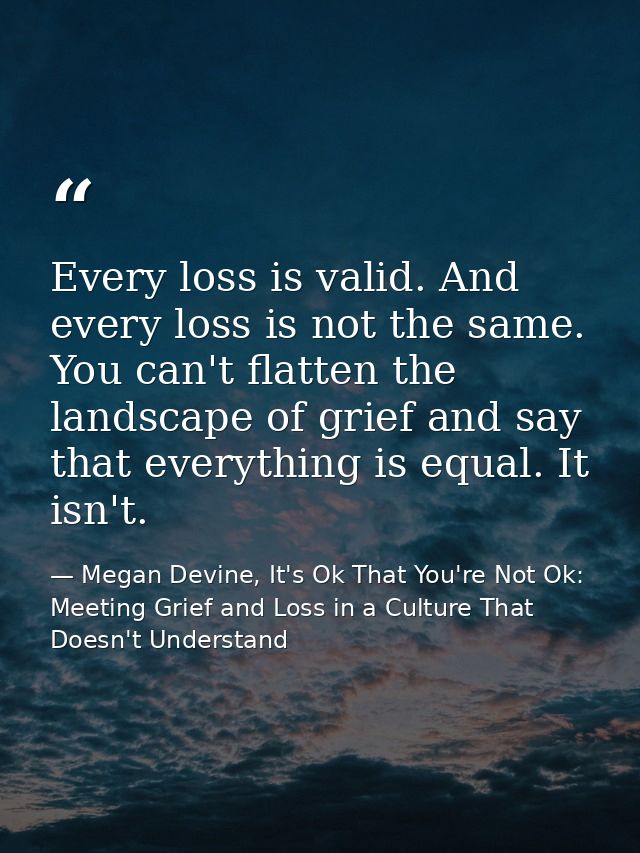 Every loss is valid. And every loss is not the same. You can't flatten the landscape of grief and say that everything is — Megan Devine, It's Ok That You're Not Ok: Meeting Grief and Loss in a Culture That Doesn't Understand