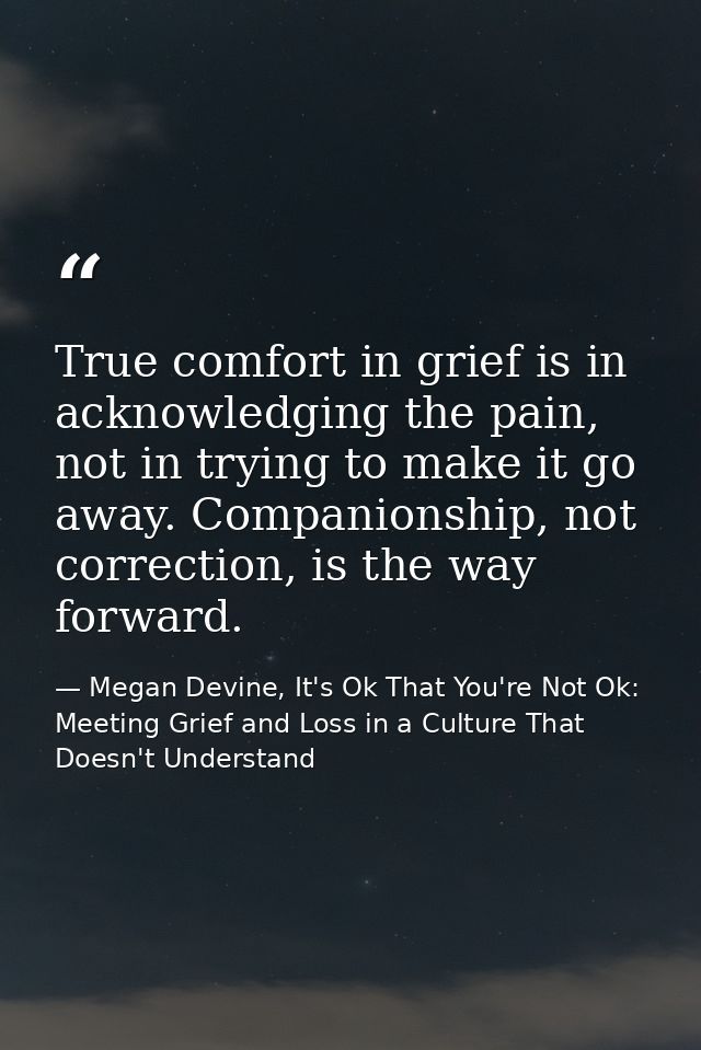 True comfort in grief is in acknowledging the pain, not in trying to make it go away. Companionship, not correction, is  — Megan Devine, It's Ok That You're Not Ok: Meeting Grief and Loss in a Culture That Doesn't Understand