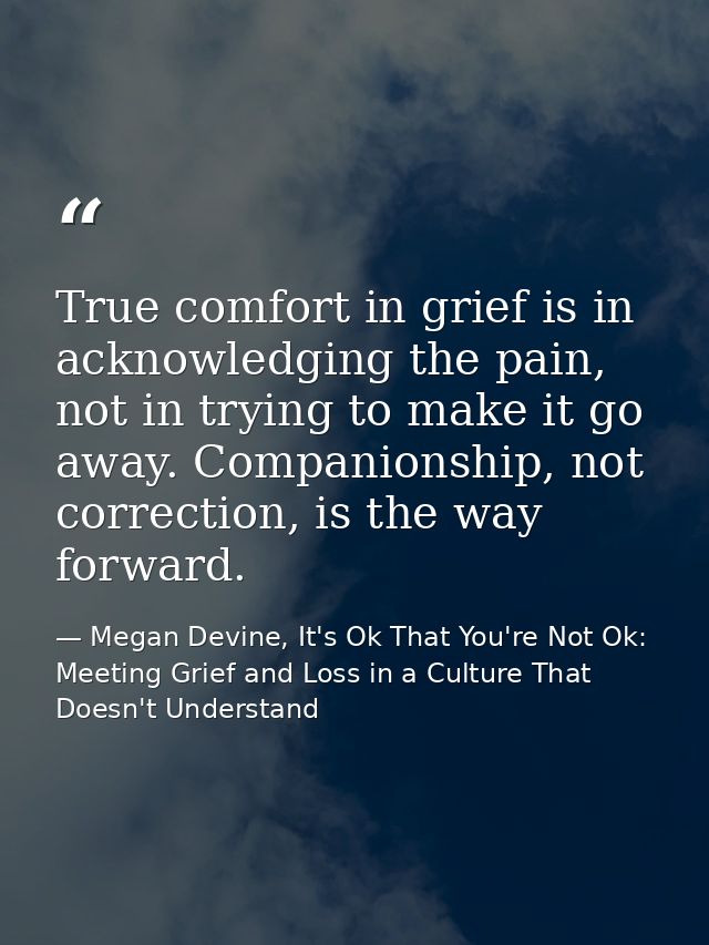 True comfort in grief is in acknowledging the pain, not in trying to make it go away. Companionship, not correction, is  — Megan Devine, It's Ok That You're Not Ok: Meeting Grief and Loss in a Culture That Doesn't Understand